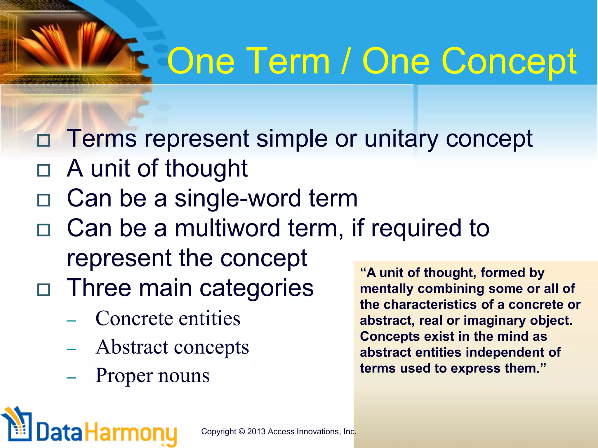 One Term / One Concept
 Terms represent simple or unitary concept
 A unit of thought
 Can be a single-word term
 Can be a multiword term, if required to
represent the concept
 Three main categories
– Concrete entities
– Abstract concepts
– Proper nouns
“A unit of thought, formed by
mentally combining some or all of
the characteristics of a concrete or
abstract, real or imaginary object.
Concepts exist in the mind as
abstract entities independent of
terms used to express them.”
Copyright © 2013 Access Innovations, Inc.
 
