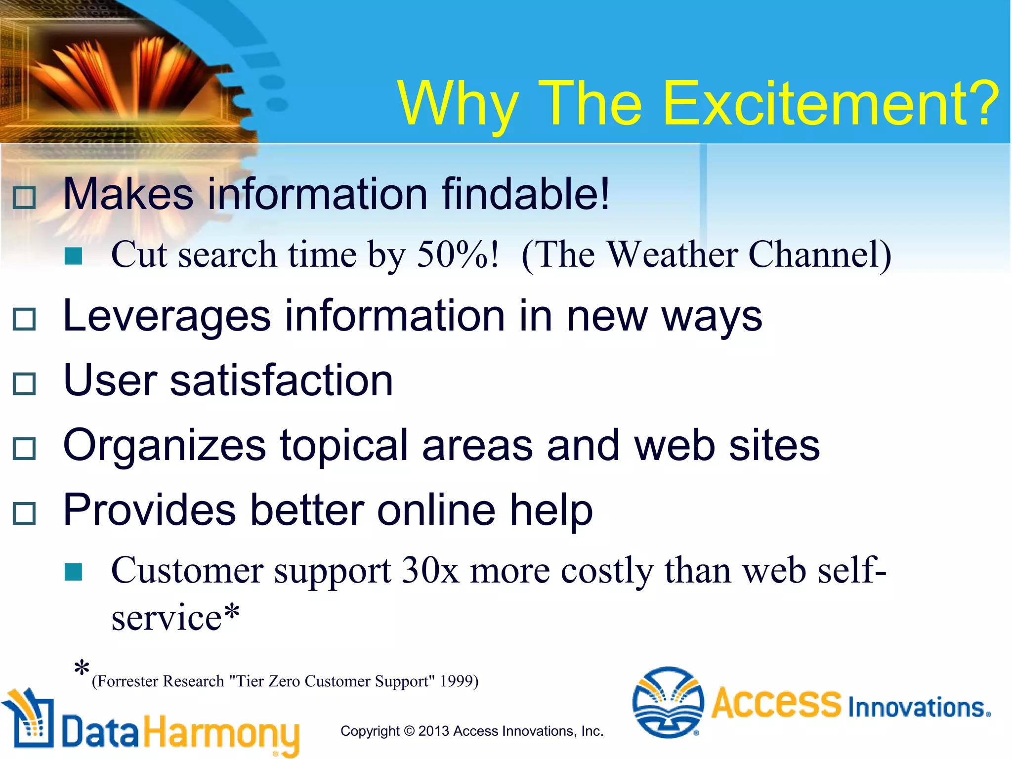 Why The Excitement?
 Makes information findable!
 Cut search time by 50%! (The Weather Channel)
 Leverages information in new ways
 User satisfaction
 Organizes topical areas and web sites
 Provides better online help
 Customer support 30x more costly than web self-
service*
*(Forrester Research "Tier Zero Customer Support" 1999)
Copyright © 2013 Access Innovations, Inc.
 