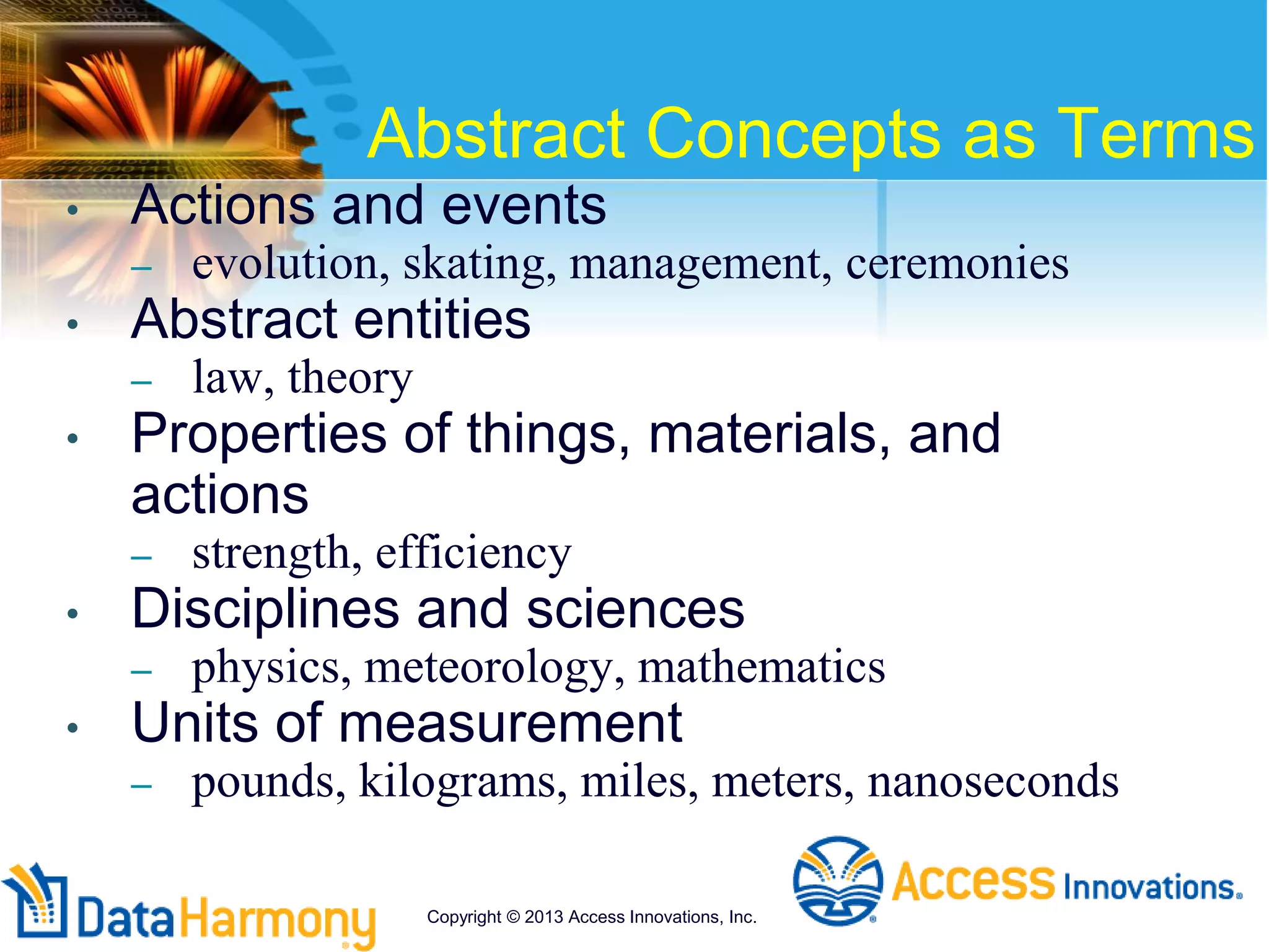 Abstract Concepts as Terms
• Actions and events
– evolution, skating, management, ceremonies
• Abstract entities
– law, theory
• Properties of things, materials, and
actions
– strength, efficiency
• Disciplines and sciences
– physics, meteorology, mathematics
• Units of measurement
– pounds, kilograms, miles, meters, nanoseconds
Copyright © 2013 Access Innovations, Inc.
 
