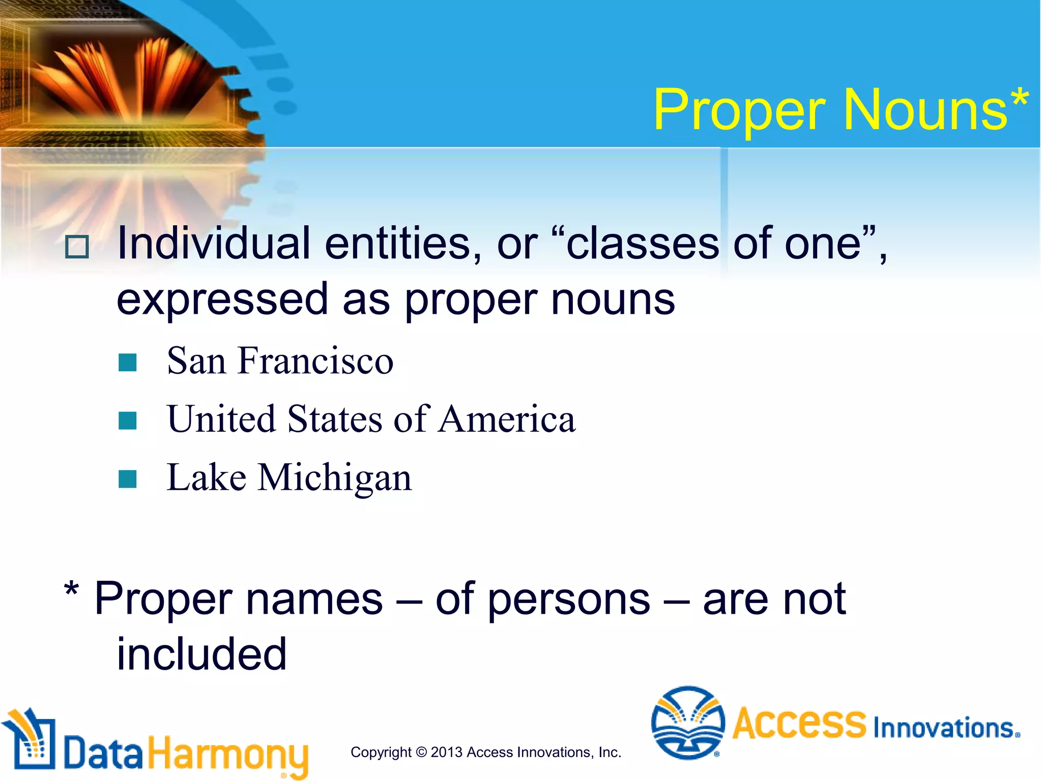 Proper Nouns*
 Individual entities, or “classes of one”,
expressed as proper nouns
 San Francisco
 United States of America
 Lake Michigan
* Proper names – of persons – are not
included
Copyright © 2013 Access Innovations, Inc.
 