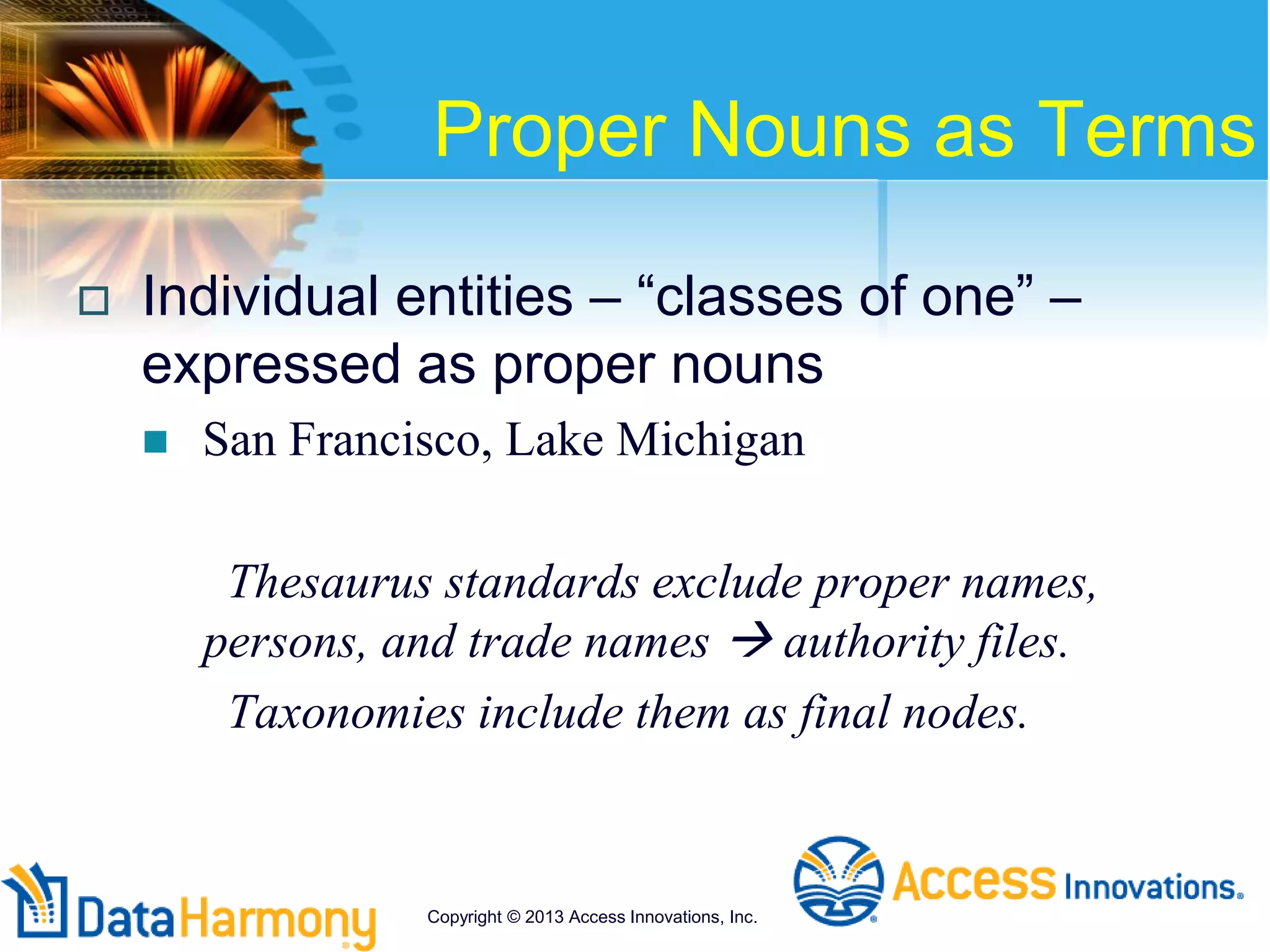 Proper Nouns as Terms
 Individual entities – “classes of one” –
expressed as proper nouns
 San Francisco, Lake Michigan
Thesaurus standards exclude proper names,
persons, and trade names  authority files.
Taxonomies include them as final nodes.
Copyright © 2013 Access Innovations, Inc.
 