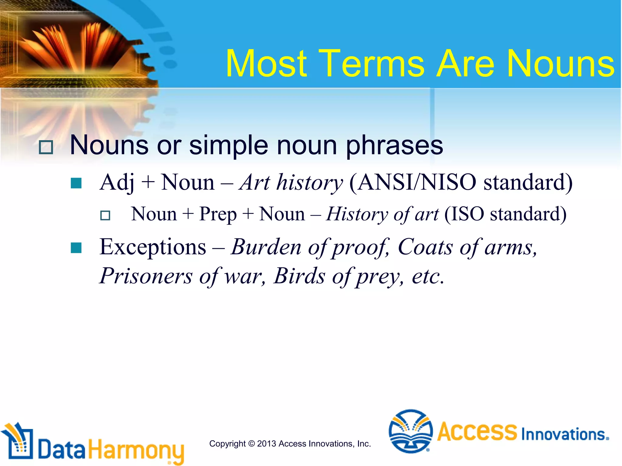 Most Terms Are Nouns
 Nouns or simple noun phrases
 Adj + Noun – Art history (ANSI/NISO standard)
 Noun + Prep + Noun – History of art (ISO standard)
 Exceptions – Burden of proof, Coats of arms,
Prisoners of war, Birds of prey, etc.
Copyright © 2013 Access Innovations, Inc.
 
