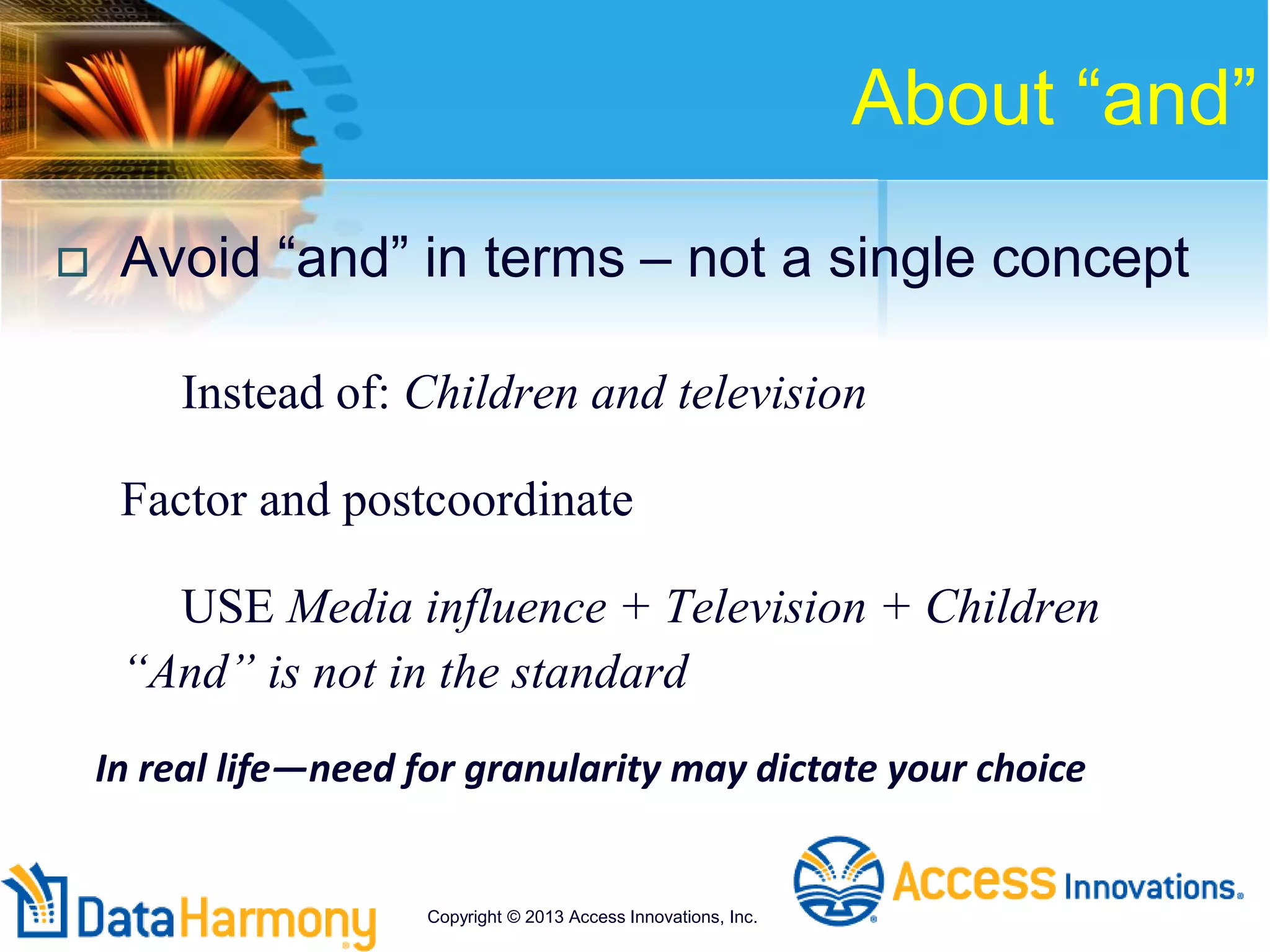 About “and”
 Avoid “and” in terms – not a single concept
Instead of: Children and television
Factor and postcoordinate
USE Media influence + Television + Children
“And” is not in the standard
In real life—need for granularity may dictate your choice
Copyright © 2013 Access Innovations, Inc.
 