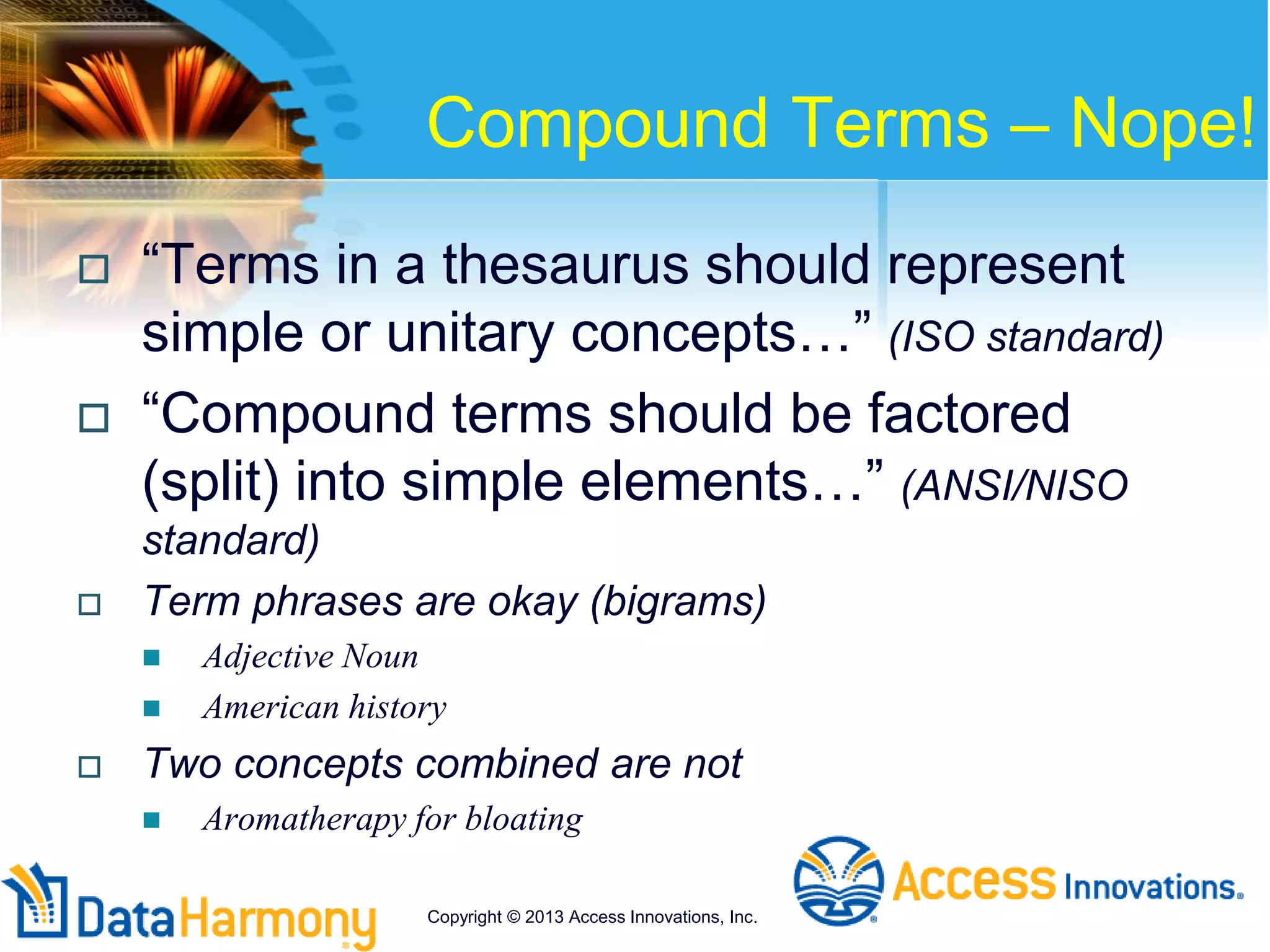 Compound Terms – Nope!
 “Terms in a thesaurus should represent
simple or unitary concepts…” (ISO standard)
 “Compound terms should be factored
(split) into simple elements…” (ANSI/NISO
standard)
 Term phrases are okay (bigrams)
 Adjective Noun
 American history
 Two concepts combined are not
 Aromatherapy for bloating
Copyright © 2013 Access Innovations, Inc.
 