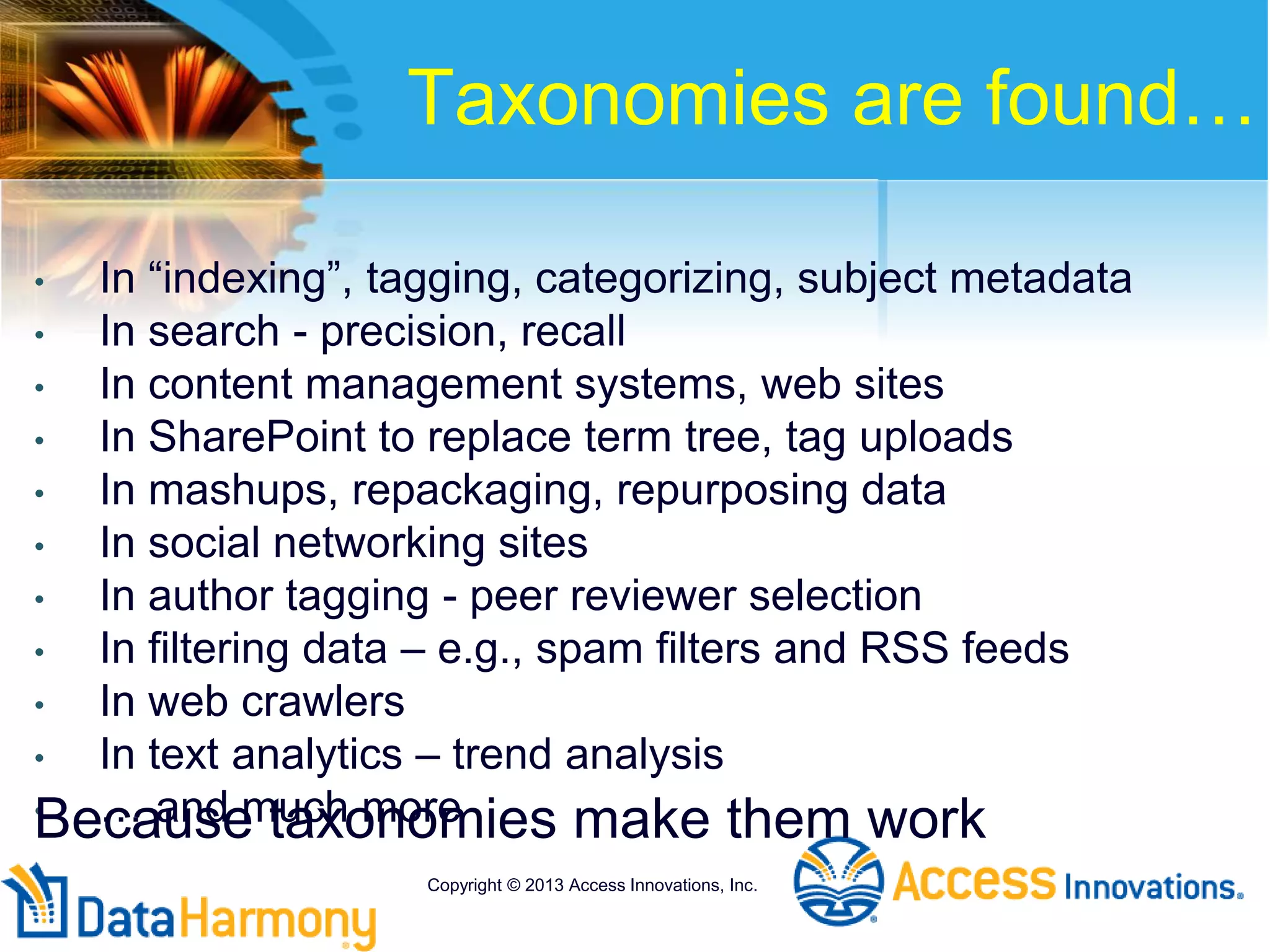 Taxonomies are found…
• In “indexing”, tagging, categorizing, subject metadata
• In search - precision, recall
• In content management systems, web sites
• In SharePoint to replace term tree, tag uploads
• In mashups, repackaging, repurposing data
• In social networking sites
• In author tagging - peer reviewer selection
• In filtering data – e.g., spam filters and RSS feeds
• In web crawlers
• In text analytics – trend analysis
• … and much more
Copyright © 2013 Access Innovations, Inc.
Because taxonomies make them work
 