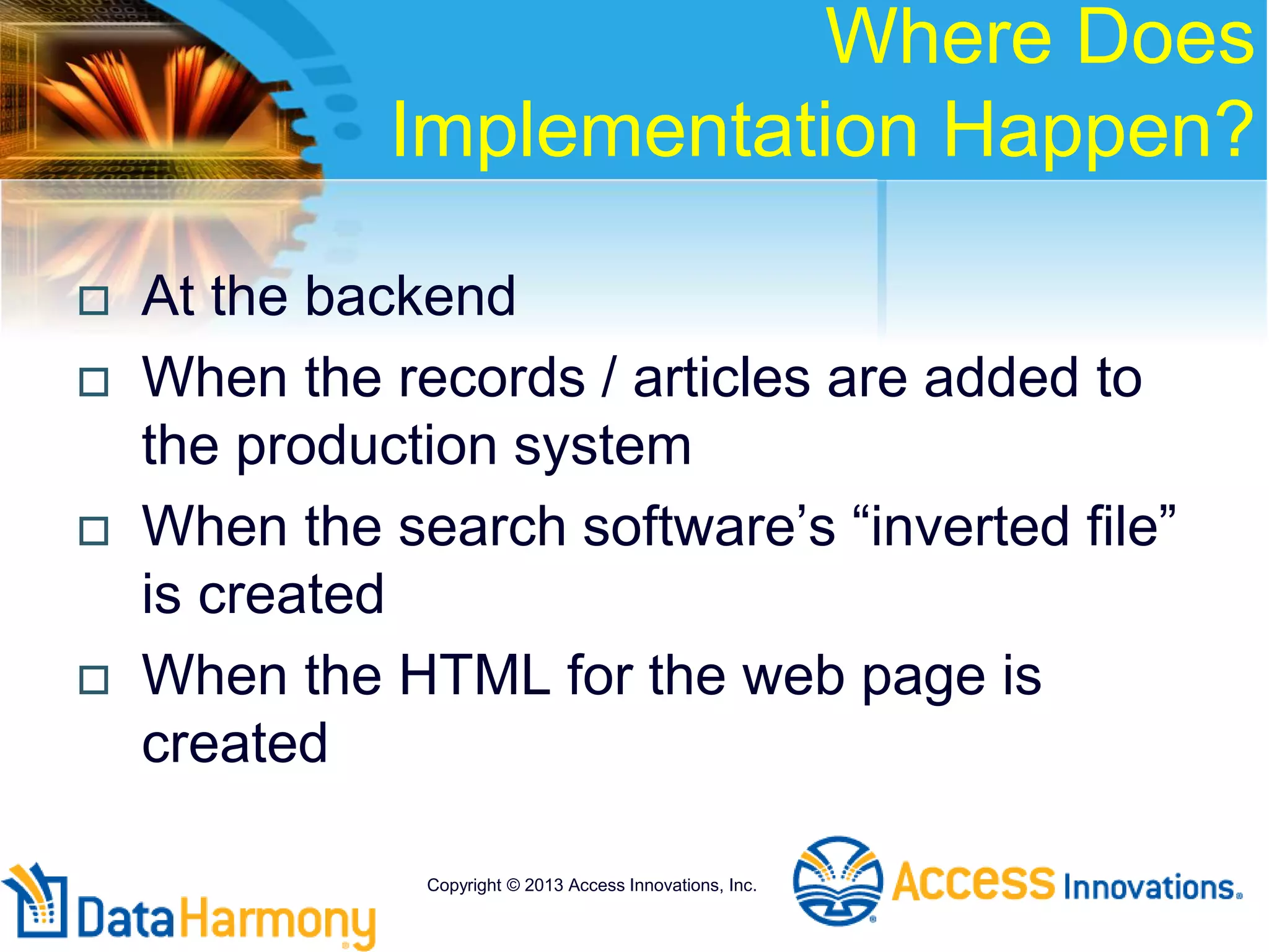 Where Does
Implementation Happen?
 At the backend
 When the records / articles are added to
the production system
 When the search software’s “inverted file”
is created
 When the HTML for the web page is
created
Copyright © 2013 Access Innovations, Inc.
 