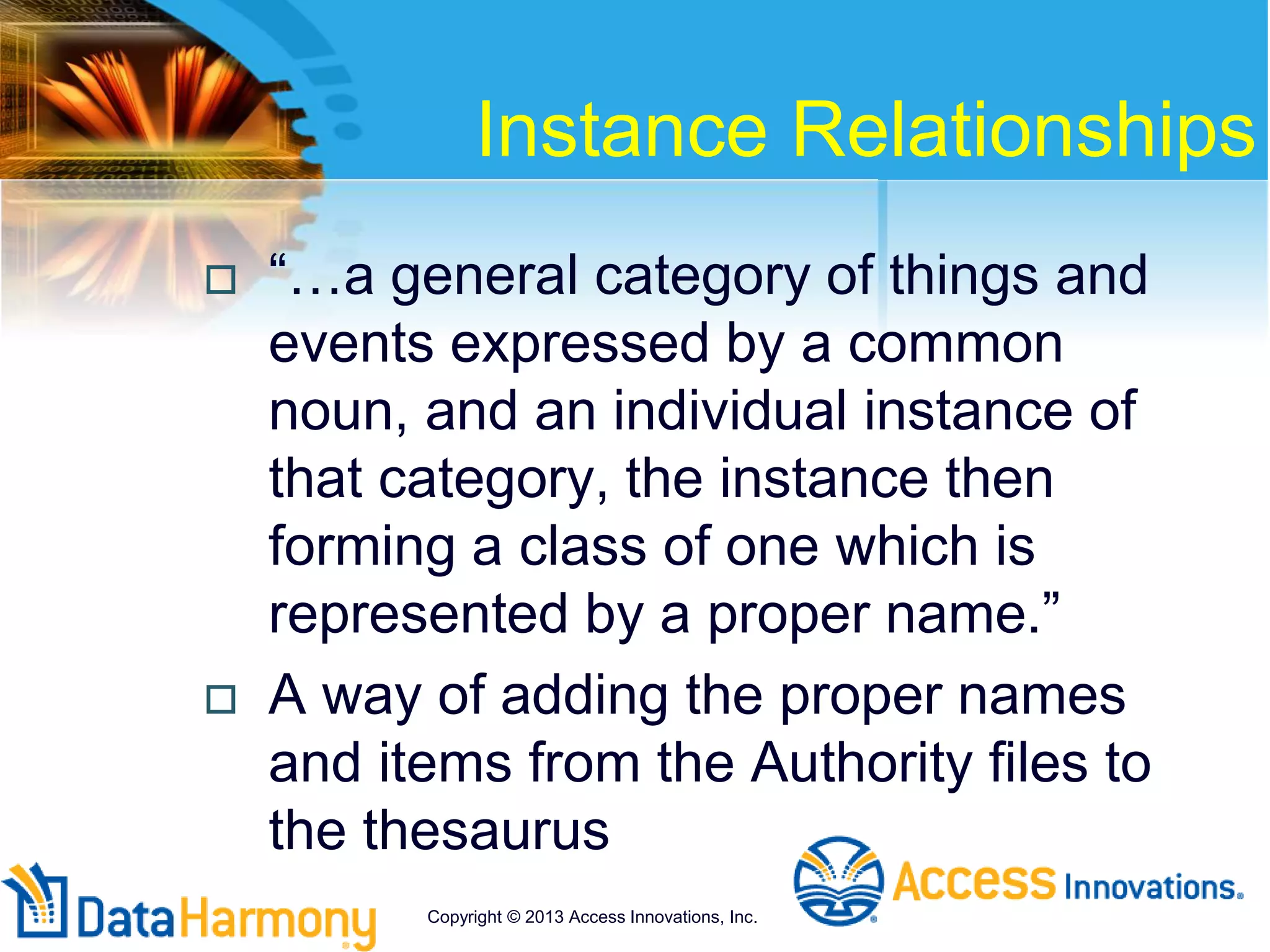 Instance Relationships
 “…a general category of things and
events expressed by a common
noun, and an individual instance of
that category, the instance then
forming a class of one which is
represented by a proper name.”
 A way of adding the proper names
and items from the Authority files to
the thesaurus
Copyright © 2013 Access Innovations, Inc.
 