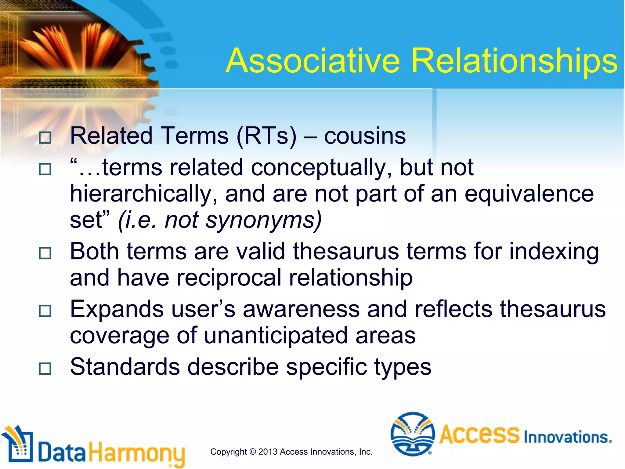 Associative Relationships
 Related Terms (RTs) – cousins
 “…terms related conceptually, but not
hierarchically, and are not part of an equivalence
set” (i.e. not synonyms)
 Both terms are valid thesaurus terms for indexing
and have reciprocal relationship
 Expands user’s awareness and reflects thesaurus
coverage of unanticipated areas
 Standards describe specific types
Copyright © 2013 Access Innovations, Inc.
 