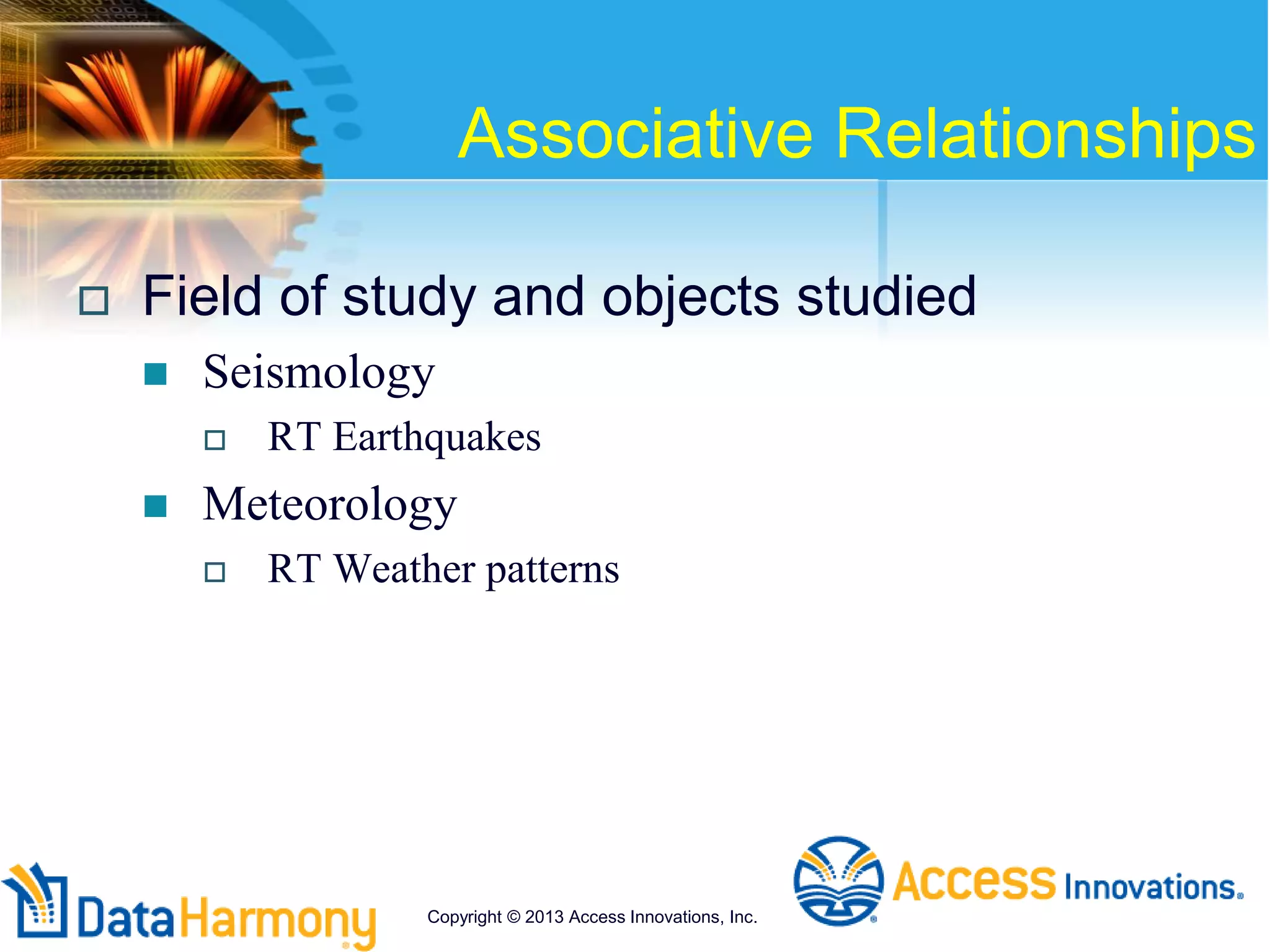 Associative Relationships
 Field of study and objects studied
 Seismology
 RT Earthquakes
 Meteorology
 RT Weather patterns
Copyright © 2013 Access Innovations, Inc.
 