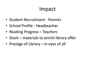 Impact
• Student Recruitment - Parents
• School Profile - Headteacher
• Reading Progress – Teachers
• Stock – materials to enrich library offer
• Prestige of Library – in eyes of all
 