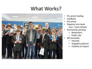 What Works?
• Pre-proof reading
• Feedback
• Pro-active
• Organise mini book
tour + local schools
• Partnership working
• Booksellers
• Public Libs
• Off-timetable
• Themed
• Targeted audience
• Visibility of impact
 