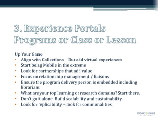 Up Your Game
• Align with Collections – But add virtual experiences
• Start being Mobile in the extreme
• Look for partnerships that add value
• Focus on relationship management / liaisons
• Ensure the program delivery person is embedded including
librarians
• What are your top learning or research domains? Start there.
• Don’t go it alone. Build scalability and sustainability.
• Look for replicability – look for commonalities
 