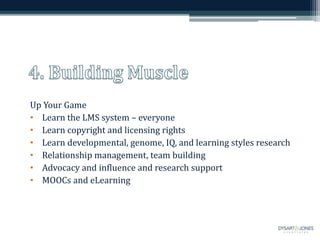 Up Your Game
• Learn the LMS system – everyone
• Learn copyright and licensing rights
• Learn developmental, genome, IQ, and learning styles research
• Relationship management, team building
• Advocacy and influence and research support
• MOOCs and eLearning
 