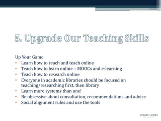 Up Your Game
• Learn how to reach and teach online
• Teach how to learn online – MOOCs and e-learning
• Teach how to research online
• Everyone in academic libraries should be focused on
teaching/researching first, then library
• Learn more systems than one!
• Be obsessive about consultation, recommendations and advice
• Social alignment rules and use the tools
 