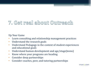 Up Your Game
• Learn consulting and relationship management practices
• Understand the research goals
• Understand Pedagogy in the context of student experiences
and educational goals
• Understand human development and age/stage(teens)
• Know where your programs are heading
• Consider deep partnerships
• Consider coaches, peer, and tutoring partnerships
 