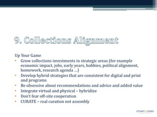 Up Your Game
• Grow collections investments in strategic areas (for example
economic impact, jobs, early years, hobbies, political alignment,
homework, research agenda …)
• Develop hybrid strategies that are consistent for digital and print
and programs
• Be obsessive about recommendations and advice and added value
• Integrate virtual and physical – hybridize
• Don’t fear off-site cooperation
• CURATE – real curation not assembly
 