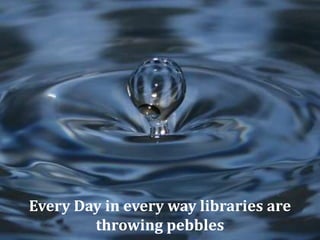 Every Day in every way libraries are
throwing pebbles
 