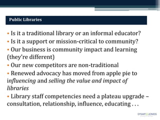 Public Libraries
• Is it a traditional library or an informal educator?
• Is it a support or mission-critical to community?
• Our business is community impact and learning
(they’re different)
• Our new competitors are non-traditional
• Renewed advocacy has moved from apple pie to
influencing and selling the value and impact of
libraries
• Library staff competencies need a plateau upgrade –
consultation, relationship, influence, educating . . .
 