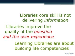 Libraries core skill is not
delivering information
Libraries improve the
quality of the question
and the user experience
Learning Libraries are about
building life competencies
 