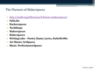 The Flavours of Makerspaces
• http://oedb.org/ilibrarian/4-flavors-makerspaces/
• FabLabs
• Hackerspaces
• TechShops
• Makerspaces
• Bakerspaces
• Writing Labs – Poetry Slams, Lyrics, NaNoWriMo
• Art Shows: ArtSpaces
• Music: PerformanceSpaces
 