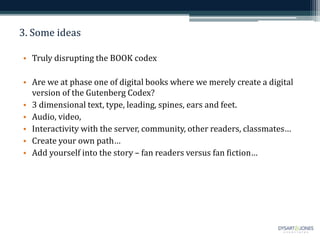 3. Some ideas
• Truly disrupting the BOOK codex
• Are we at phase one of digital books where we merely create a digital
version of the Gutenberg Codex?
• 3 dimensional text, type, leading, spines, ears and feet.
• Audio, video,
• Interactivity with the server, community, other readers, classmates…
• Create your own path…
• Add yourself into the story – fan readers versus fan fiction…
 