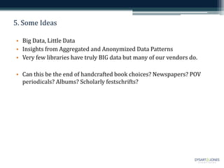 5. Some Ideas
• Big Data, Little Data
• Insights from Aggregated and Anonymized Data Patterns
• Very few libraries have truly BIG data but many of our vendors do.
• Can this be the end of handcrafted book choices? Newspapers? POV
periodicals? Albums? Scholarly festschrifts?
 