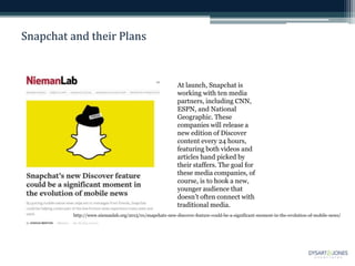 Snapchat and their Plans
At launch, Snapchat is
working with ten media
partners, including CNN,
ESPN, and National
Geographic. These
companies will release a
new edition of Discover
content every 24 hours,
featuring both videos and
articles hand picked by
their staffers. The goal for
these media companies, of
course, is to hook a new,
younger audience that
doesn’t often connect with
traditional media.
http://www.niemanlab.org/2015/01/snapchats-new-discover-feature-could-be-a-significant-moment-in-the-evolution-of-mobile-news/
 