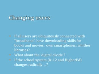 • If all users are ubiquitously connected with
“broadband”, have downloading skills for
books and movies, own smartphones, whither
libraries?
• What about the ‘digital divide’?
• If the school system (K-12 and HigherEd)
changes radically …?
 