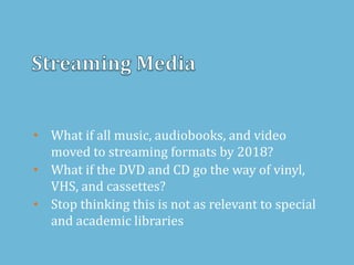 • What if all music, audiobooks, and video
moved to streaming formats by 2018?
• What if the DVD and CD go the way of vinyl,
VHS, and cassettes?
• Stop thinking this is not as relevant to special
and academic libraries
 