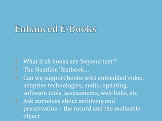 • What if all books are ‘beyond text’?
• The NextGen Textbook…
• Can we support books with embedded video,
adaptive technologies, audio, updating,
software tools, assessments, web-links, etc.
• Ask ourselves about archiving and
preservation – the record and the malleable
object
 