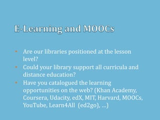 • Are our libraries positioned at the lesson
level?
• Could your library support all curricula and
distance education?
• Have you catalogued the learning
opportunities on the web? (Khan Academy,
Coursera, Udacity, edX, MIT, Harvard, MOOCs,
YouTube, Learn4All (ed2go), …)
 