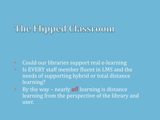 • Could our libraries support real e-learning
• Is EVERY staff member fluent in LMS and the
needs of supporting hybrid or total distance
learning?
• By the way – nearly all learning is distance
learning from the perspective of the library and
user.
 