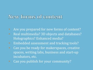 • Are you prepared for new forms of content?
• Real multimedia? 3D objects and databases?
Holographics? Enhanced media?
• Embedded assessment and tracking tools?
• Can you be ready for makerspaces, creative
spaces, writing labs, business and start-up
incubators, etc.
• Can you publish for your community?
 