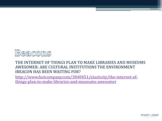THE INTERNET OF THINGS PLAN TO MAKE LIBRARIES AND MUSEUMS
AWESOMER: ARE CULTURAL INSTITUTIONS THE ENVIRONMENT
IBEACON HAS BEEN WAITING FOR?
http://www.fastcompany.com/3040451/elasticity/the-internet-of-
things-plan-to-make-libraries-and-museums-awesomer
 