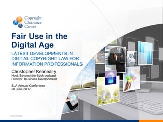 © 2017 CCC
Fair Use in the
Digital Age
LATEST DEVELOPMENTS IN
DIGITAL COPYRIGHT LAW FOR
INFORMATION PROFESSIONALS
Christopher Kenneally
Host, Beyond the Book podcast
Director, Business Development
SLA Annual Conference
20 June 2017
 