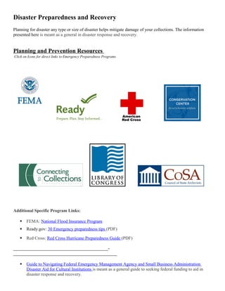 Disaster Preparedness and Recovery
Planning for disaster any type or size of disaster helps mitigate damage of your collections. The information
presented here is meant as a general in disaster response and recovery.
Planning and Prevention Resources
Click on Icons for direct links to Emergency Preparedness Programs
Additional Specific Program Links:
 FEMA: National Flood Insurance Program
 Ready.gov: 30 Emergency preparedness tips (PDF)
 Red Cross: Red Cross Hurricane Preparedness Guide (PDF)
___________________________________________-
_______________________________________________
 Guide to Navigating Federal Emergency Management Agency and Small Business Administration
Disaster Aid for Cultural Institutions is meant as a general guide to seeking federal funding to aid in
disaster response and recovery.
 