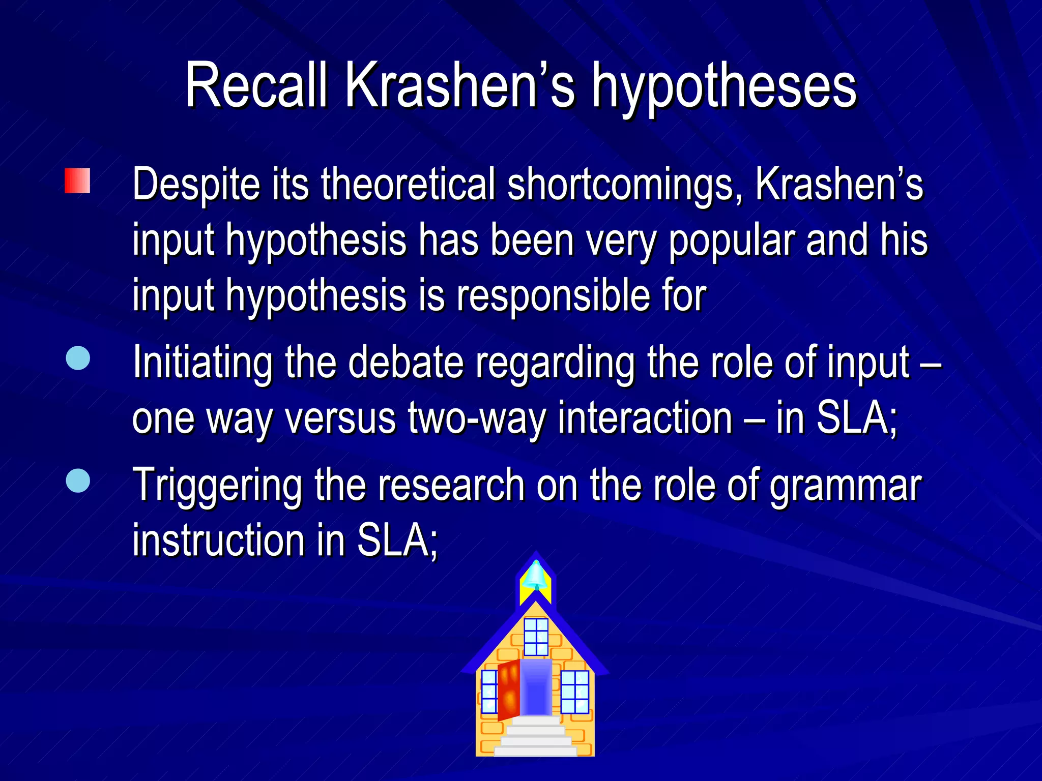 Recall Krashen’s hypotheses Despite its theoretical shortcomings, Krashen’s input hypothesis has been very popular and his input hypothesis is responsible for  Initiating the debate regarding the role of input – one way versus two-way interaction – in SLA; Triggering the research on the role of grammar instruction in SLA; 