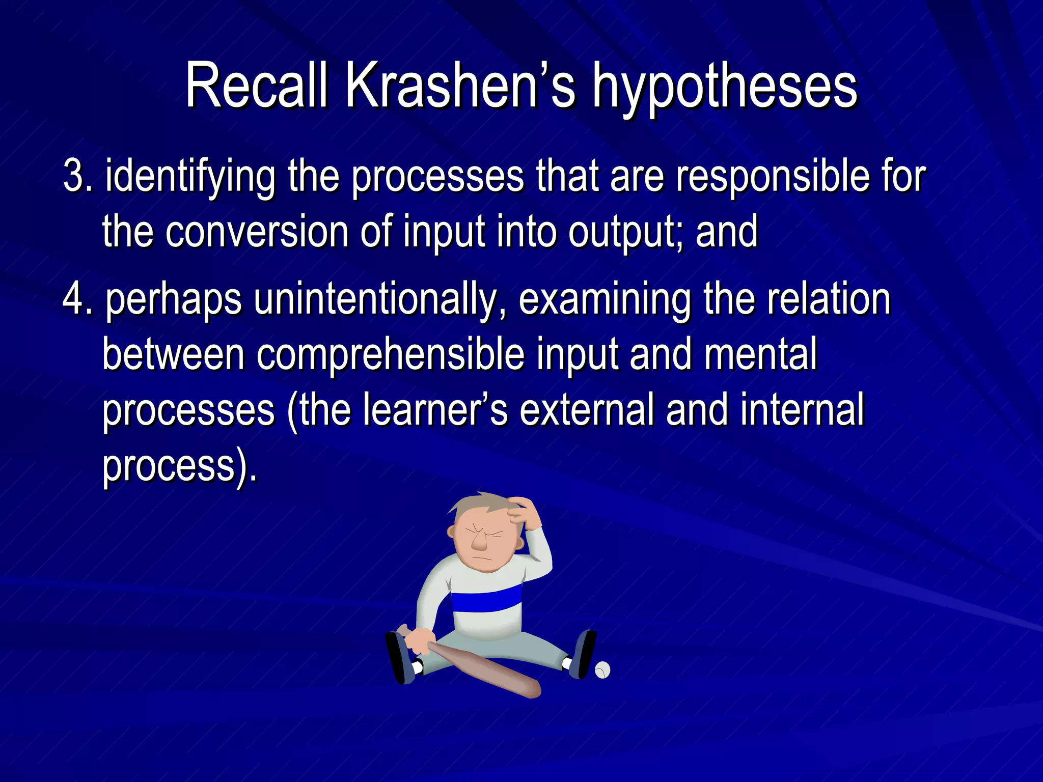 Recall Krashen’s hypotheses 3. identifying the processes that are responsible for the conversion of input into output; and 4. perhaps unintentionally, examining the relation between comprehensible input and mental processes (the learner’s external and internal process). 