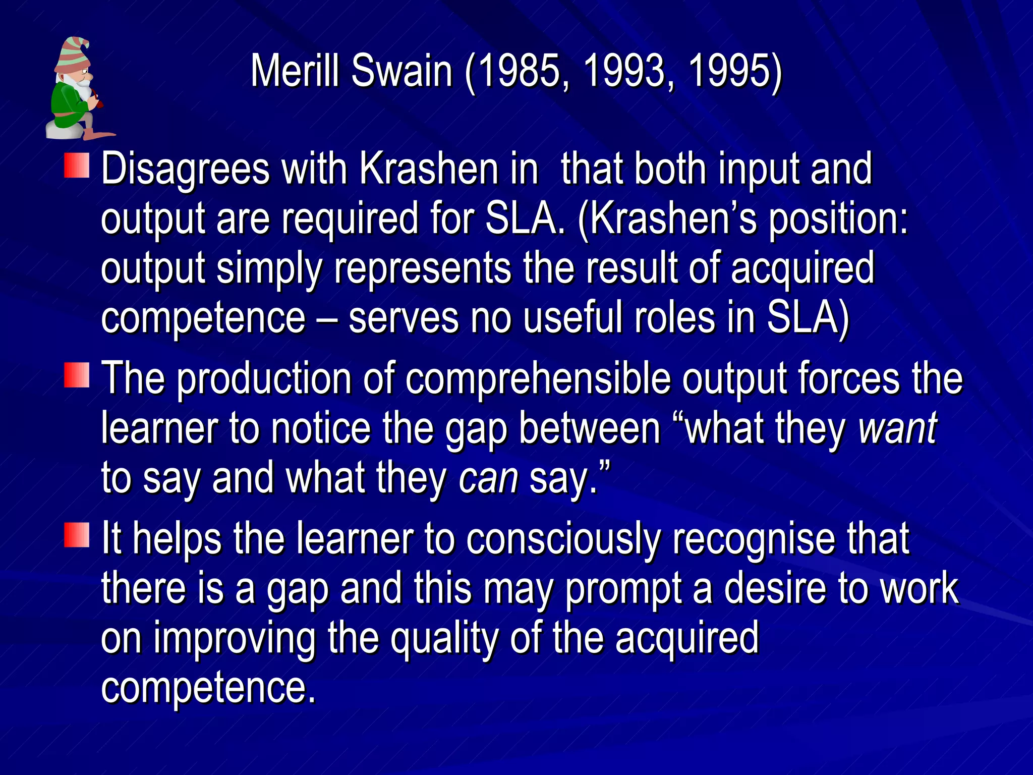 Merill Swain (1985, 1993, 1995) Disagrees with Krashen in  that both input and output are required for SLA. (Krashen’s position: output simply represents the result of acquired competence – serves no useful roles in SLA) The production of comprehensible output forces the learner to notice the gap between “what they  want  to say and what they  can  say.” It helps the learner to consciously recognise that there is a gap and this may prompt a desire to work on improving the quality of the acquired competence. 