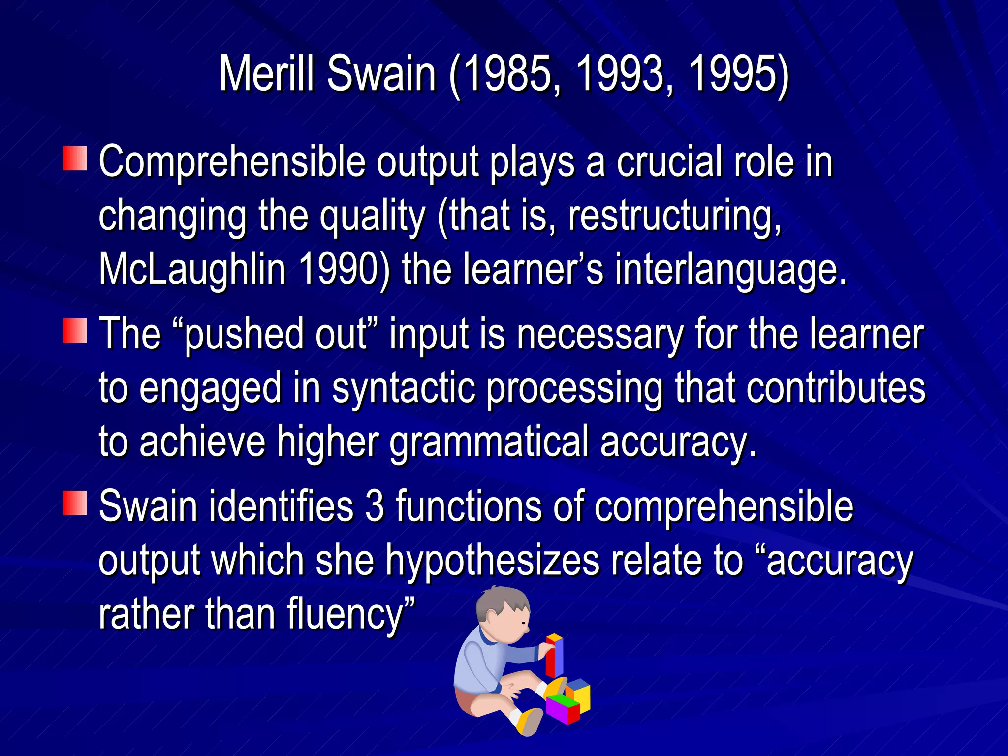 Merill Swain (1985, 1993, 1995) Comprehensible output plays a crucial role in changing the quality (that is, restructuring, McLaughlin 1990) the learner’s interlanguage. The “pushed out” input is necessary for the learner to engaged in syntactic processing that contributes to achieve higher grammatical accuracy. Swain identifies 3 functions of comprehensible output which she hypothesizes relate to “accuracy rather than fluency” 