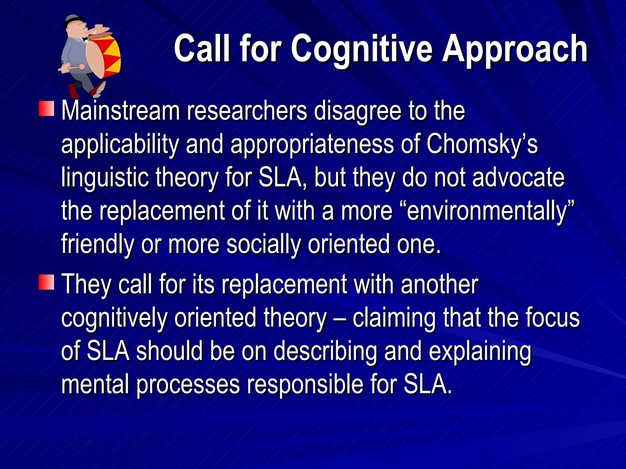 Call for Cognitive Approach Mainstream researchers disagree to the applicability and appropriateness of Chomsky’s linguistic theory for SLA, but they do not advocate the replacement of it with a more “environmentally” friendly or more socially oriented one. They call for its replacement with another cognitively oriented theory – claiming that the focus of SLA should be on describing and explaining mental processes responsible for SLA. 