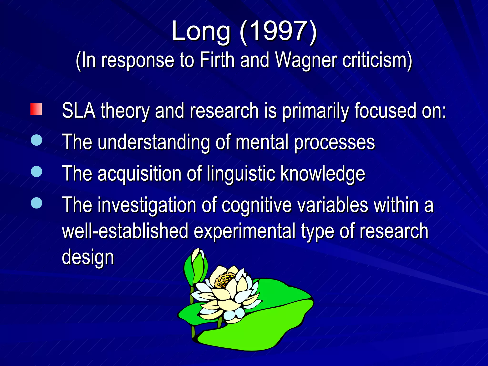 Long (1997) (In response to Firth and Wagner criticism) SLA theory and research is primarily focused on: The understanding of mental processes The acquisition of linguistic knowledge The investigation of cognitive variables within a well-established experimental type of research design 