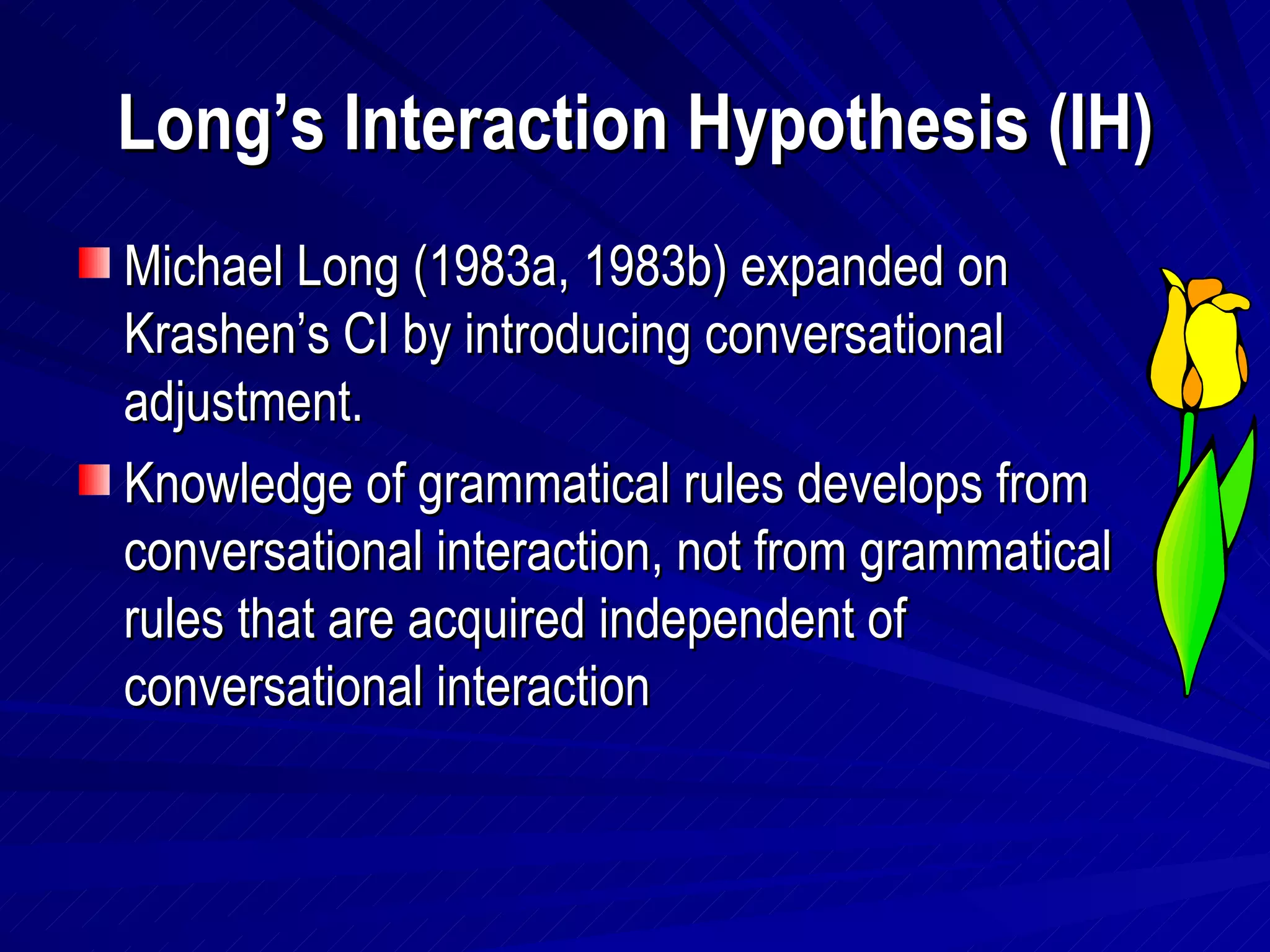 Long’s Interaction Hypothesis (IH) Michael Long (1983a, 1983b) expanded on Krashen’s CI by introducing conversational adjustment. Knowledge of grammatical rules develops from conversational interaction, not from grammatical rules that are acquired independent of conversational interaction 