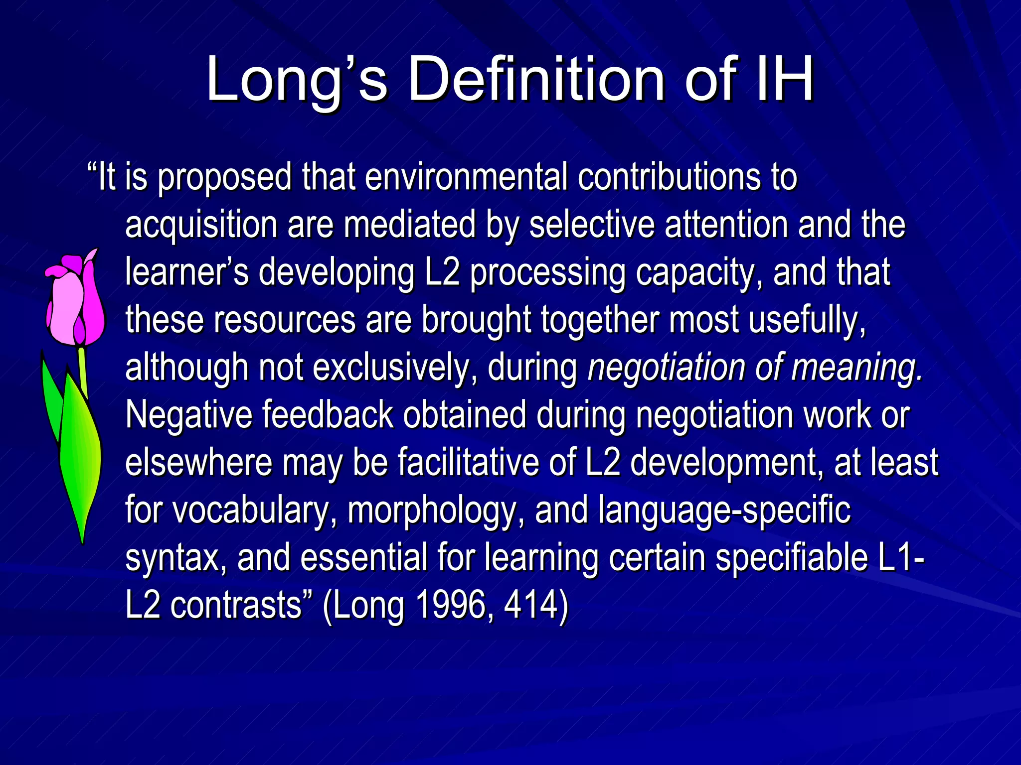 Long’s Definition of IH “ It is proposed that environmental contributions to acquisition are mediated by selective attention and the learner’s developing L2 processing capacity, and that these resources are brought together most usefully, although not exclusively, during  negotiation of meaning.  Negative feedback obtained during negotiation work or elsewhere may be facilitative of L2 development, at least for vocabulary, morphology, and language-specific syntax, and essential for learning certain specifiable L1-L2 contrasts” (Long 1996, 414) 