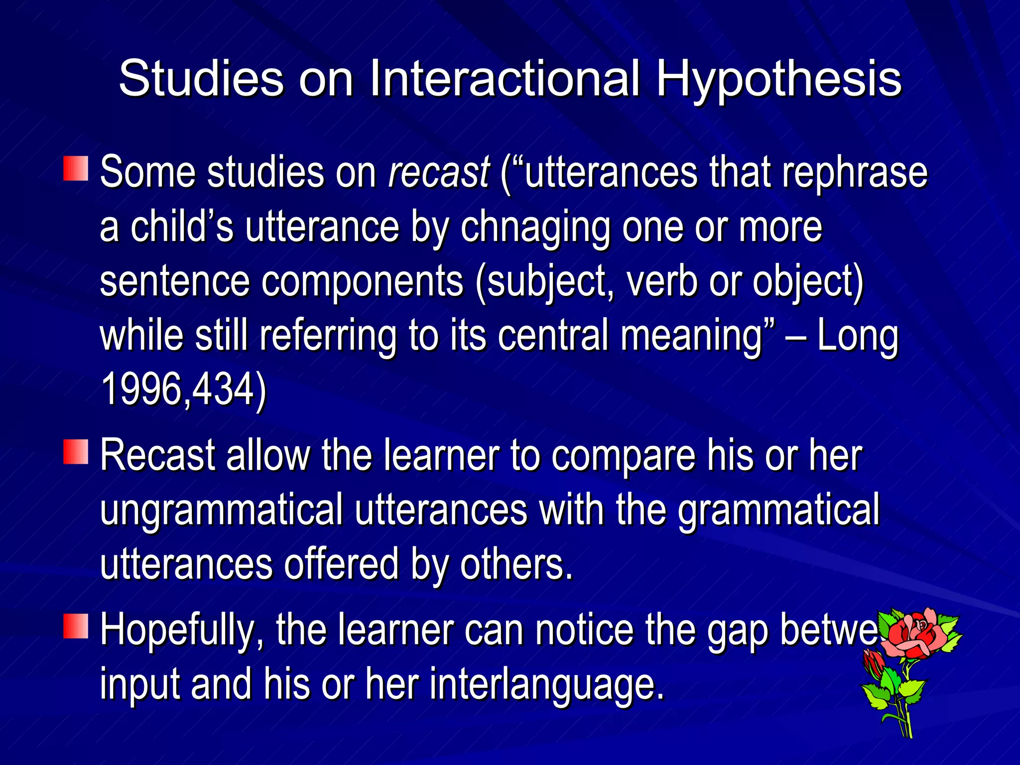 Studies on Interactional Hypothesis Some studies on  recast  (“utterances that rephrase a child’s utterance by chnaging one or more sentence components (subject, verb or object) while still referring to its central meaning” – Long 1996,434) Recast allow the learner to compare his or her ungrammatical utterances with the grammatical utterances offered by others. Hopefully, the learner can notice the gap between input and his or her interlanguage. 