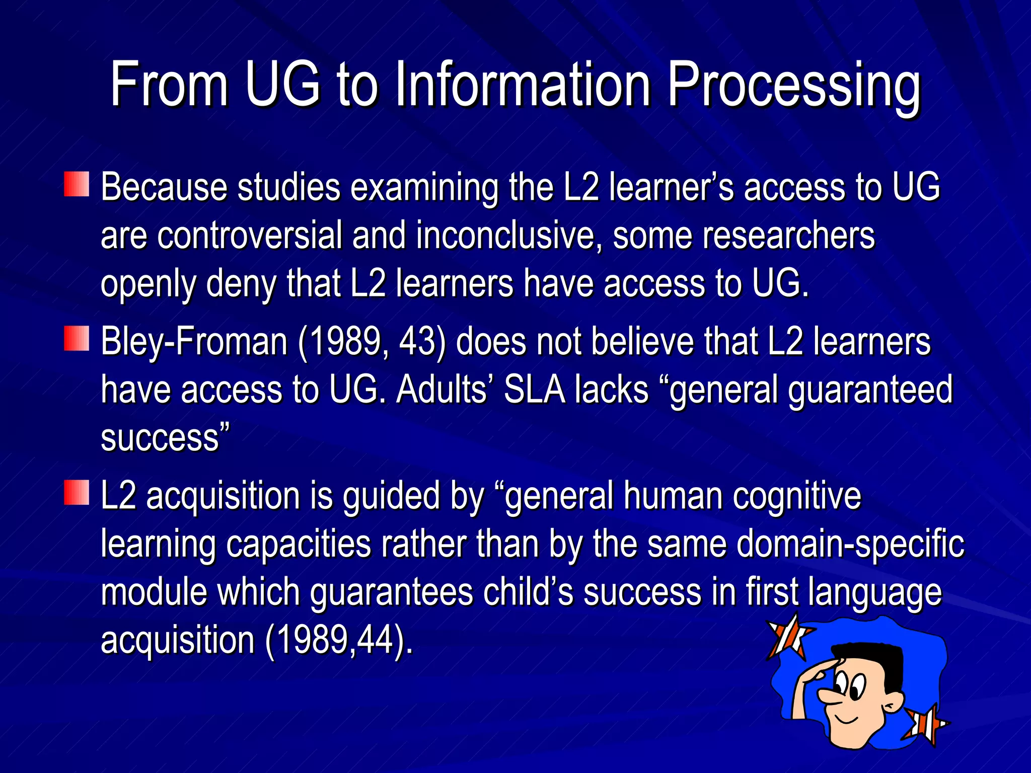 From UG to Information Processing Because studies examining the L2 learner’s access to UG are controversial and inconclusive, some researchers openly deny that L2 learners have access to UG. Bley-Froman (1989, 43) does not believe that L2 learners have access to UG. Adults’ SLA lacks “general guaranteed success” L2 acquisition is guided by “general human cognitive learning capacities rather than by the same domain-specific module which guarantees child’s success in first language acquisition (1989,44).  