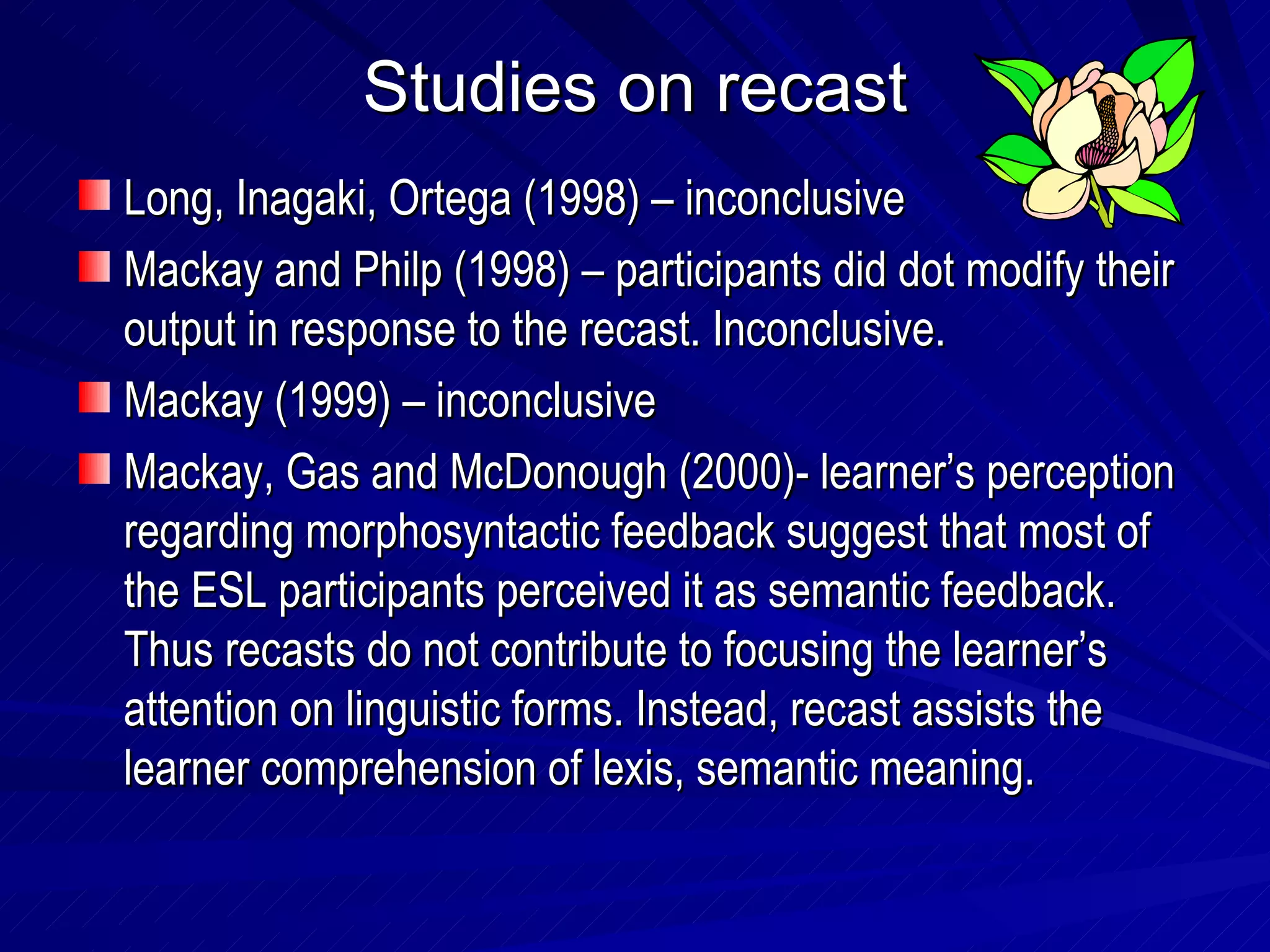 Studies on recast Long, Inagaki, Ortega (1998) – inconclusive Mackay and Philp (1998) – participants did dot modify their output in response to the recast. Inconclusive. Mackay (1999) – inconclusive Mackay, Gas and McDonough (2000)- learner’s perception regarding morphosyntactic feedback suggest that most of the ESL participants perceived it as semantic feedback. Thus recasts do not contribute to focusing the learner’s attention on linguistic forms. Instead, recast assists the learner comprehension of lexis, semantic meaning.  