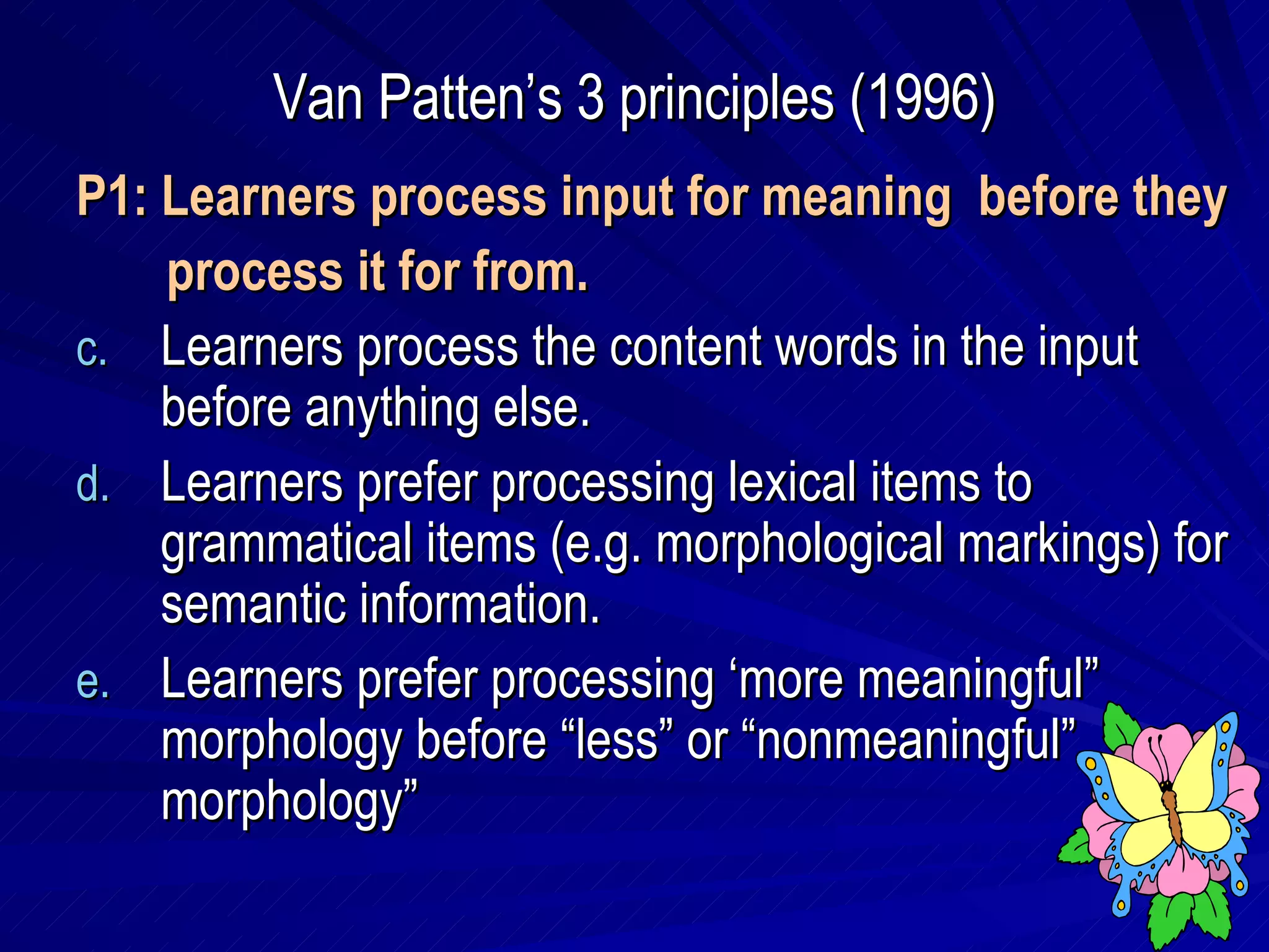 Van Patten’s 3 principles (1996) P1: Learners process input for meaning  before they  process it for from. Learners process the content words in the input before anything else. Learners prefer processing lexical items to grammatical items (e.g. morphological markings) for semantic information. Learners prefer processing ‘more meaningful” morphology before “less” or “nonmeaningful” morphology” 
