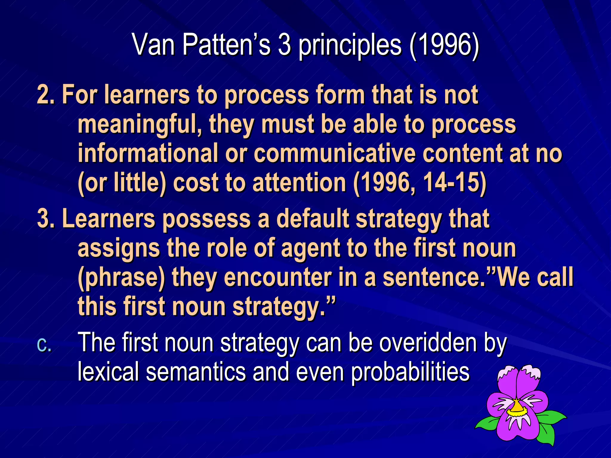 Van Patten’s 3 principles (1996) 2. For learners to process form that is not meaningful, they must be able to process informational or communicative content at no (or little) cost to attention (1996, 14-15) 3. Learners possess a default strategy that assigns the role of agent to the first noun (phrase) they encounter in a sentence.”We call this first noun strategy.” The first noun strategy can be overidden by lexical semantics and even probabilities 