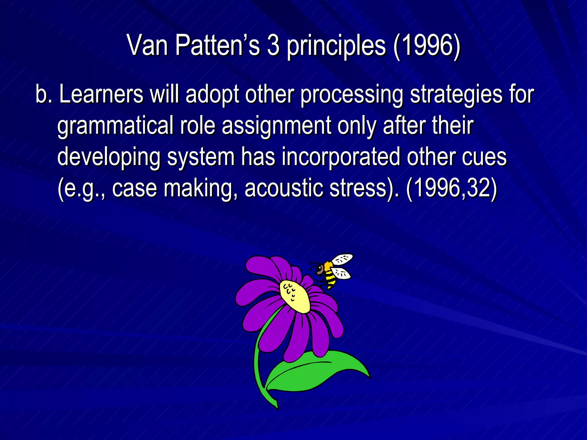 Van Patten’s 3 principles (1996) b. Learners will adopt other processing strategies for grammatical role assignment only after their developing system has incorporated other cues (e.g., case making, acoustic stress). (1996,32) 